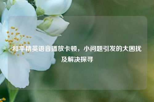 和平精英语音播放卡顿，小问题引发的大困扰及解决探寻