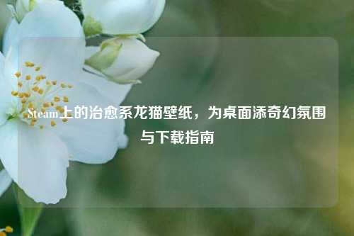Steam上的治愈系龙猫壁纸，为桌面添奇幻氛围与下载指南