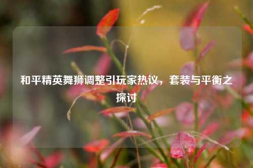 和平精英舞狮调整引玩家热议，套装与平衡之探讨