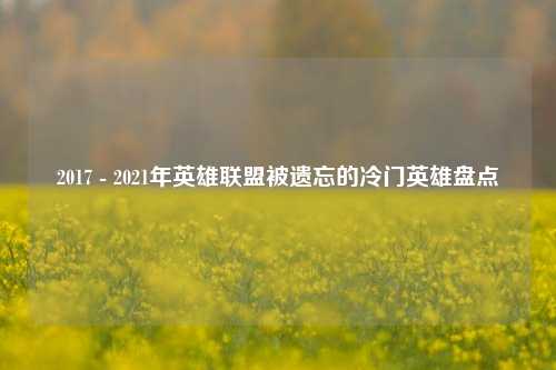2017 - 2021年英雄联盟被遗忘的冷门英雄盘点