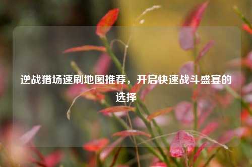 逆战猎场速刷地图推荐，开启快速战斗盛宴的选择