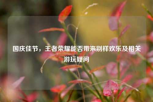 国庆佳节，王者荣耀能否带来别样欢乐及相关游玩疑问