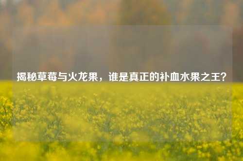 揭秘草莓与火龙果，谁是真正的补血水果之王？