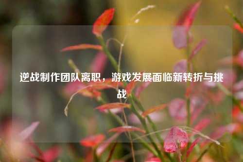 逆战制作团队离职，游戏发展面临新转折与挑战