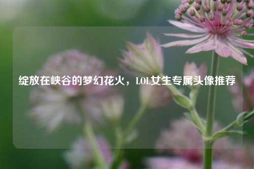 绽放在峡谷的梦幻花火，LOL女生专属头像推荐