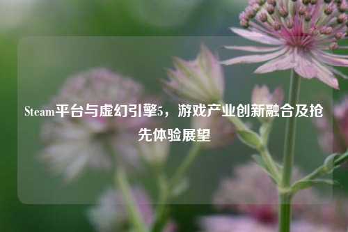 Steam平台与虚幻引擎5，游戏产业创新融合及抢先体验展望