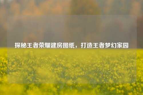 探秘王者荣耀建房图纸，打造王者梦幻家园