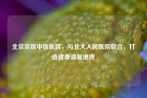 北京京医中医医院，与北大人民医院联合，打造健康温馨港湾
