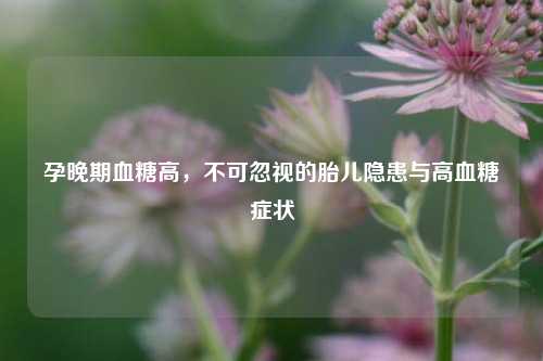 孕晚期血糖高，不可忽视的胎儿隐患与高血糖症状