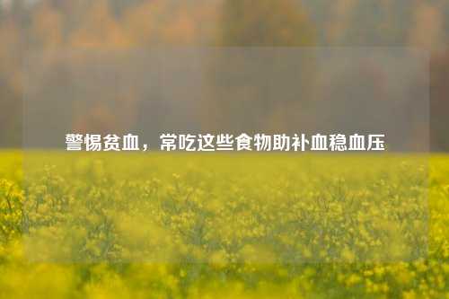 警惕贫血，常吃这些食物助补血稳血压