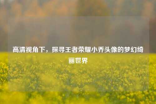 高清视角下，探寻王者荣耀小乔头像的梦幻绮丽世界