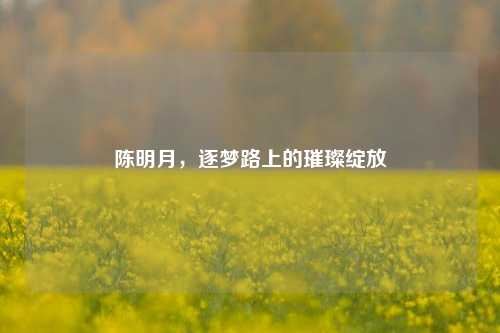 陈明月，逐梦路上的璀璨绽放
