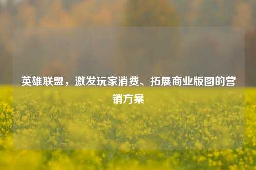 英雄联盟，激发玩家消费、拓展商业版图的营销方案
