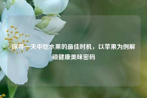 探寻一天中吃水果的最佳时机，以苹果为例解锁健康美味密码