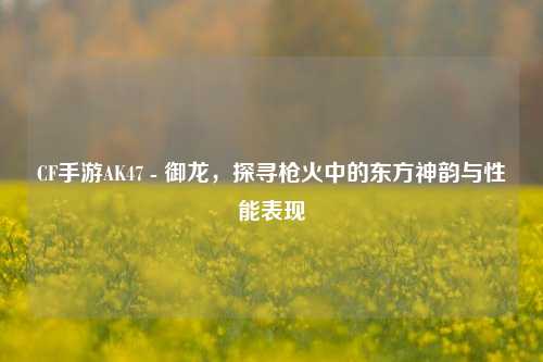 CF手游AK47 - 御龙，探寻枪火中的东方神韵与性能表现