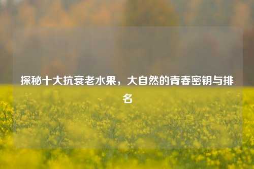 探秘十大抗衰老水果，大自然的青春密钥与排名