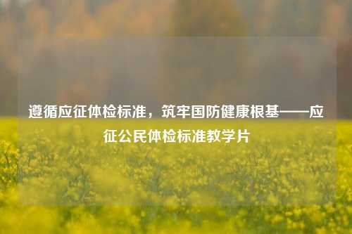 遵循应征体检标准，筑牢国防健康根基——应征公民体检标准教学片
