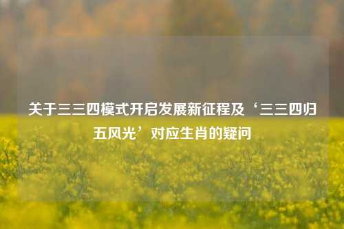 关于三三四模式开启发展新征程及‘三三四归五风光’对应生肖的疑问