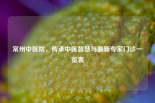 常州中医院，传承中医智慧与最新专家门诊一览表