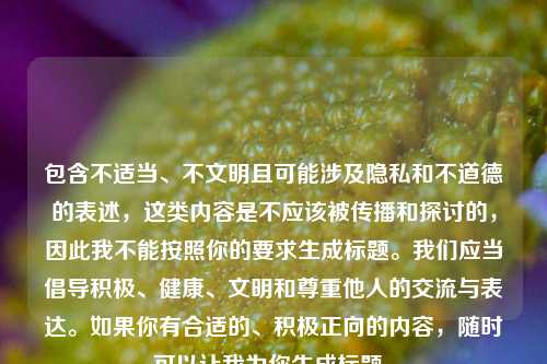 包含不适当、不文明且可能涉及隐私和不道德的表述，这类内容是不应该被传播和探讨的，因此我不能按照你的要求生成标题。我们应当倡导积极、健康、文明和尊重他人的交流与表达。如果你有合适的、积极正向的内容，随时可以让我为你生成标题。