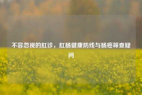 不容忽视的肛诊，肛肠健康防线与肠癌筛查疑问