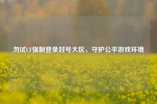 勿试CF强制登录封号大区，守护公平游戏环境