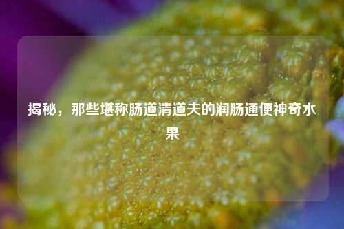 揭秘，那些堪称肠道清道夫的润肠通便神奇水果