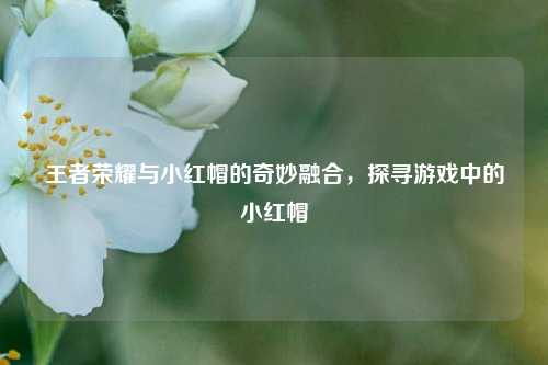 王者荣耀与小红帽的奇妙融合，探寻游戏中的小红帽