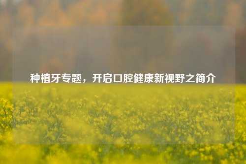 种植牙专题，开启口腔健康新视野之简介