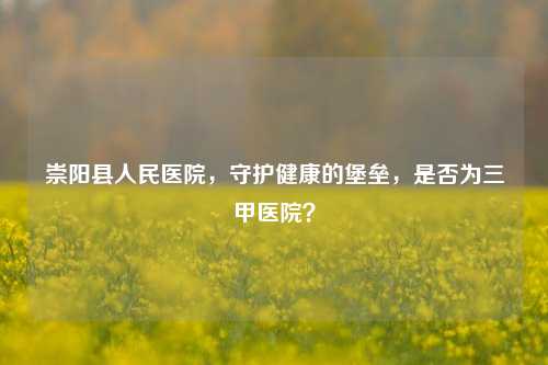 崇阳县人民医院，守护健康的堡垒，是否为三甲医院？