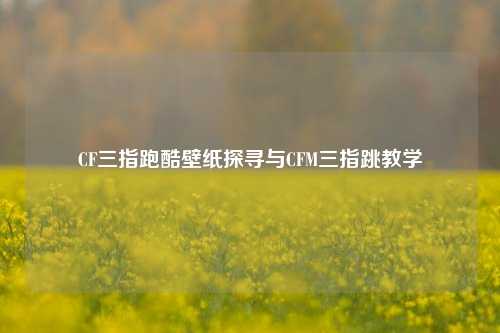 CF三指跑酷壁纸探寻与CFM三指跳教学