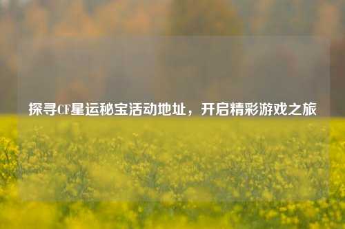 探寻CF星运秘宝活动地址，开启精彩游戏之旅