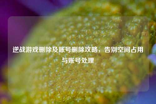 逆战游戏删除及账号删除攻略，告别空间占用与账号处理