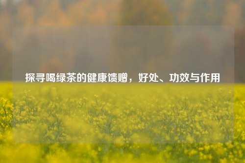 探寻喝绿茶的健康馈赠，好处、功效与作用