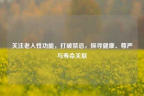 关注老人性功能，打破禁忌，探寻健康、尊严与寿命关联