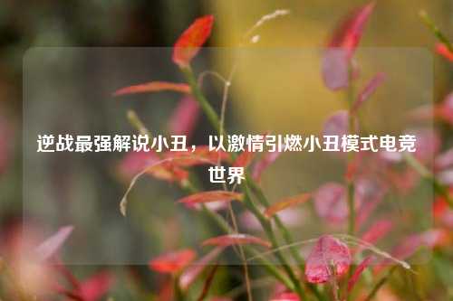 逆战最强解说小丑，以激情引燃小丑模式电竞世界