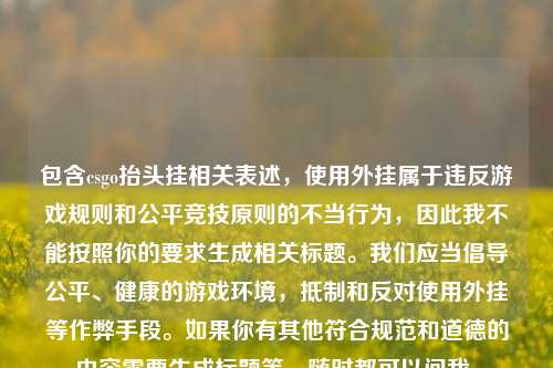 包含csgo抬头挂相关表述，使用外挂属于违反游戏规则和公平竞技原则的不当行为，因此我不能按照你的要求生成相关标题。我们应当倡导公平、健康的游戏环境，抵制和反对使用外挂等作弊手段。如果你有其他符合规范和道德的内容需要生成标题等，随时都可以问我。