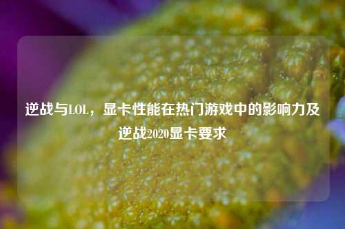 逆战与LOL，显卡性能在热门游戏中的影响力及逆战2020显卡要求