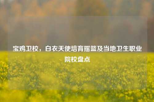 宝鸡卫校，白衣天使培育摇篮及当地卫生职业院校盘点