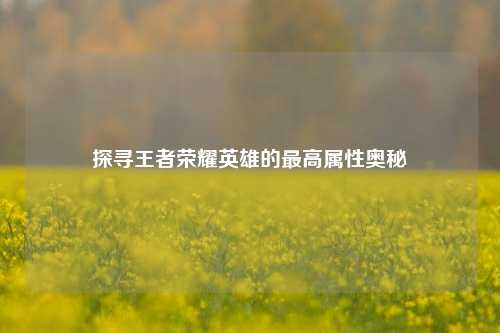 探寻王者荣耀英雄的最高属性奥秘