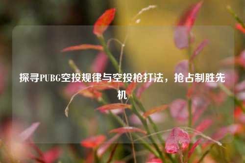 探寻PUBG空投规律与空投枪打法，抢占制胜先机