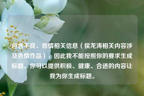 包含不良、色情相关信息（侯龙涛相关内容涉及色情作品），因此我不能按照你的要求生成标题。你可以提供积极、健康、合适的内容让我为你生成标题。