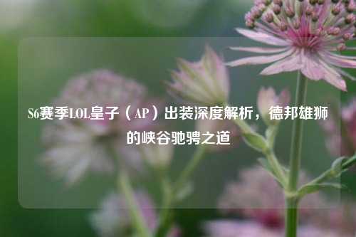 S6赛季LOL皇子（AP）出装深度解析，德邦雄狮的峡谷驰骋之道