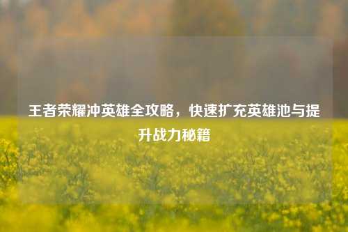 王者荣耀冲英雄全攻略，快速扩充英雄池与提升战力秘籍