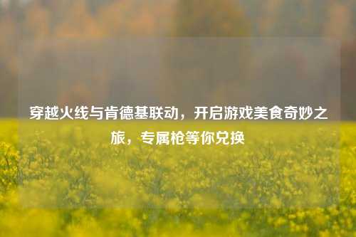 穿越火线与肯德基联动，开启游戏美食奇妙之旅，专属枪等你兑换