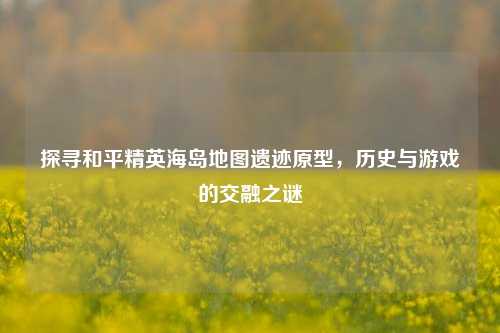 探寻和平精英海岛地图遗迹原型，历史与游戏的交融之谜