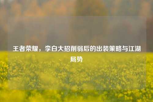 王者荣耀，李白大招削弱后的出装策略与江湖局势