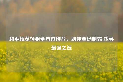 和平精英轻狙全方位推荐，助你赛场制霸 找寻最强之选