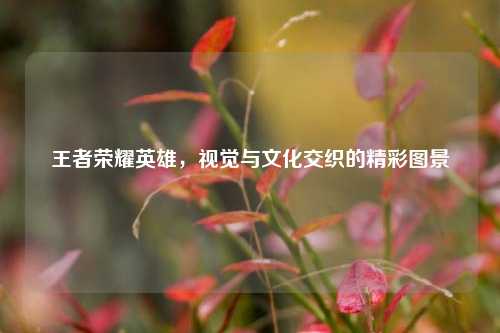 王者荣耀英雄，视觉与文化交织的精彩图景