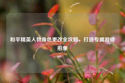 和平精英人物角色更改全攻略，打造专属游戏形象